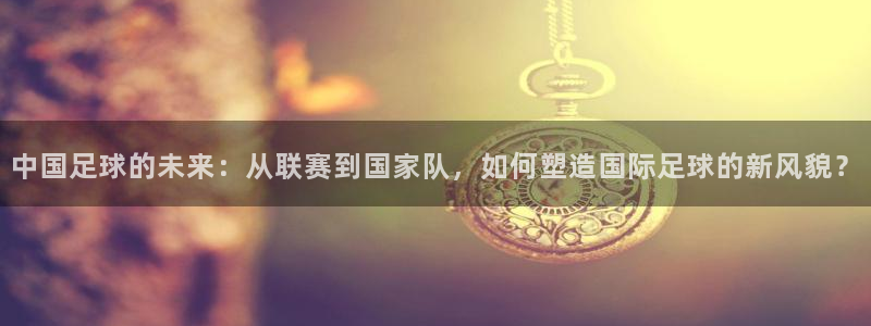  意昂2平台：中国足球的未来：从联赛到国家队，如何塑造国际足球